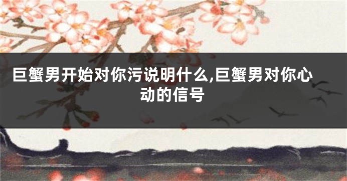 巨蟹男开始对你污说明什么,巨蟹男对你心动的信号