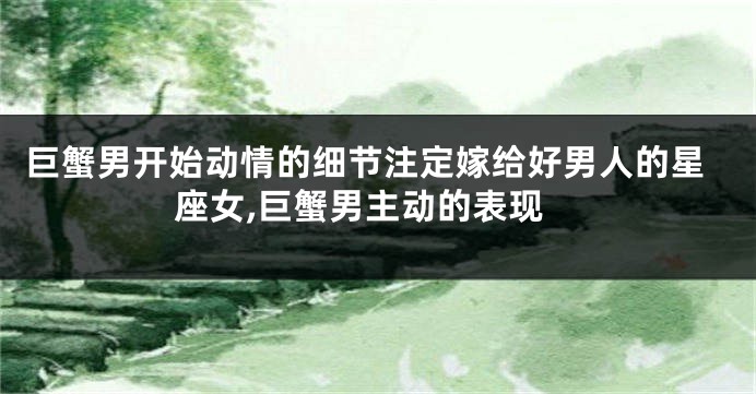 巨蟹男开始动情的细节注定嫁给好男人的星座女,巨蟹男主动的表现