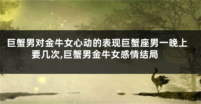 巨蟹男对金牛女心动的表现巨蟹座男一晚上要几次,巨蟹男金牛女感情结局