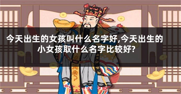 今天出生的女孩叫什么名字好,今天出生的小女孩取什么名字比较好?