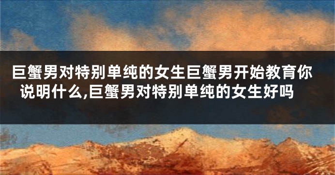 巨蟹男对特别单纯的女生巨蟹男开始教育你说明什么,巨蟹男对特别单纯的女生好吗