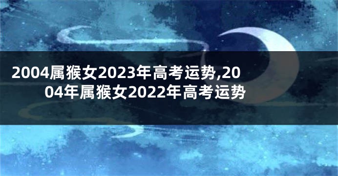 2004属猴女2023年高考运势,2004年属猴女2022年高考运势