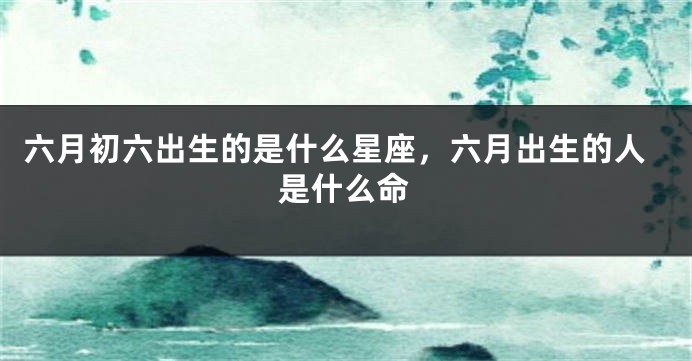 六月初六出生的是什么星座,六月出生的人是什么命