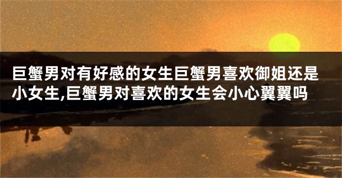 巨蟹男对有好感的女生巨蟹男喜欢御姐还是小女生,巨蟹男对喜欢的女生会小心翼翼吗