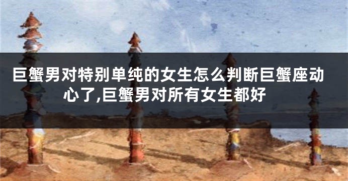 巨蟹男对特别单纯的女生怎么判断巨蟹座动心了,巨蟹男对所有女生都好