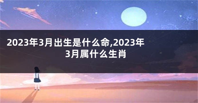 2023年3月出生是什么命,2023年3月属什么生肖