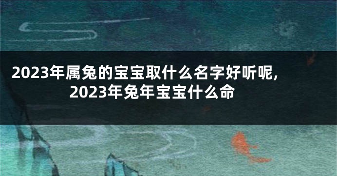 2023年属兔的宝宝取什么名字好听呢,2023年兔年宝宝什么命
