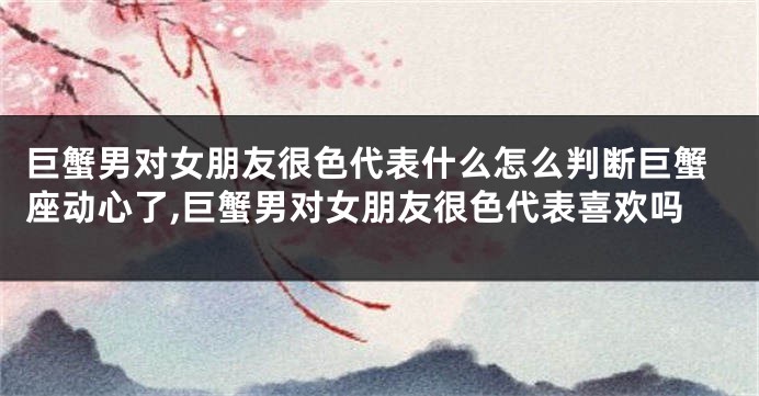 巨蟹男对女朋友很色代表什么怎么判断巨蟹座动心了,巨蟹男对女朋友很色代表喜欢吗