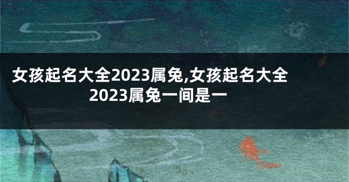女孩起名大全2023属兔,女孩起名大全2023属兔一间是一