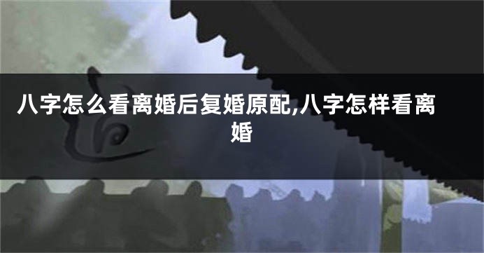 八字怎么看离婚后复婚原配,八字怎样看离婚