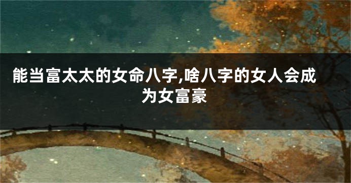 能当富太太的女命八字,啥八字的女人会成为女富豪