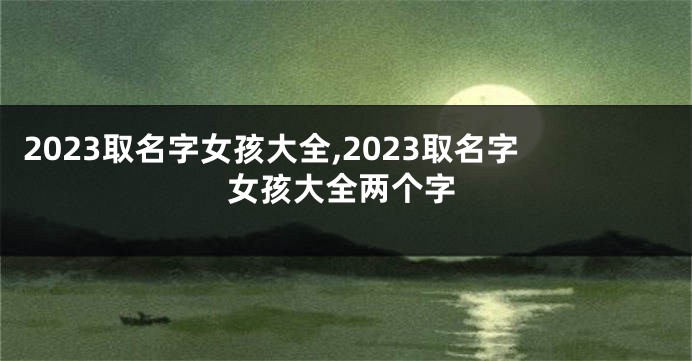 2023取名字女孩大全,2023取名字女孩大全两个字