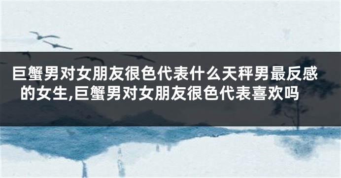 巨蟹男对女朋友很色代表什么天秤男最反感的女生,巨蟹男对女朋友很色代表喜欢吗