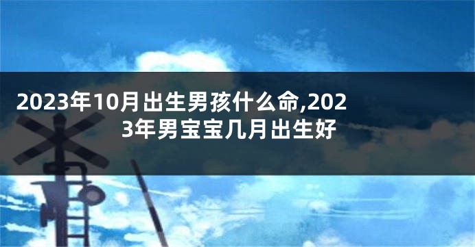 2023年10月出生男孩什么命,2023年男宝宝几月出生好