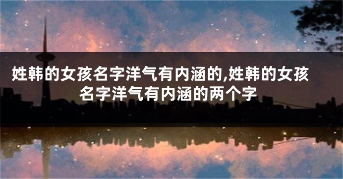 姓韩的女孩名字洋气有内涵的,姓韩的女孩名字洋气有内涵的两个字