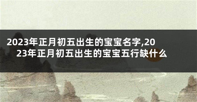 2023年正月初五出生的宝宝名字,2023年正月初五出生的宝宝五行缺什么