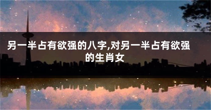 另一半占有欲强的八字,对另一半占有欲强的生肖女