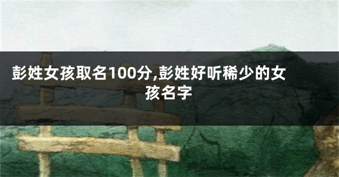 彭姓女孩取名100分,彭姓好听稀少的女孩名字
