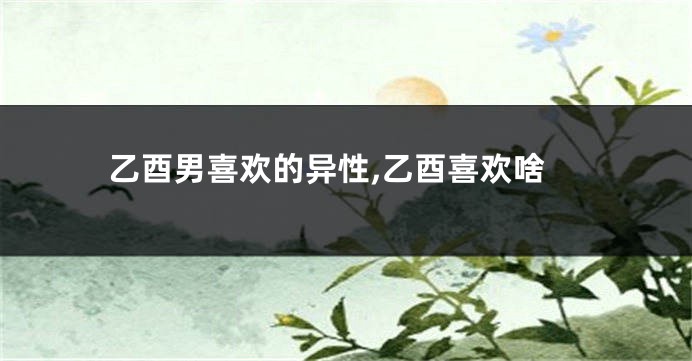乙酉男喜欢的异性,乙酉喜欢啥