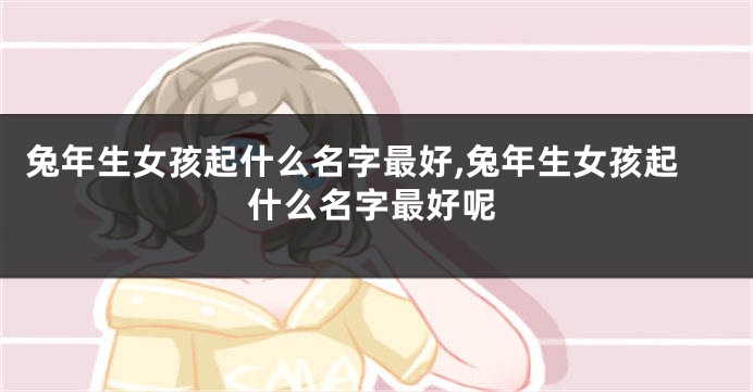 兔年生女孩起什么名字最好,兔年生女孩起什么名字最好呢
