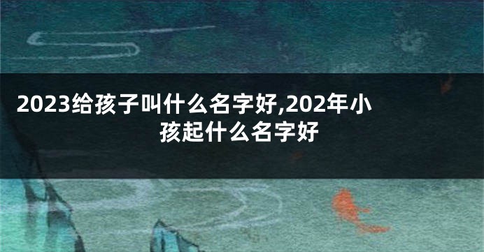 2023给孩子叫什么名字好,202年小孩起什么名字好