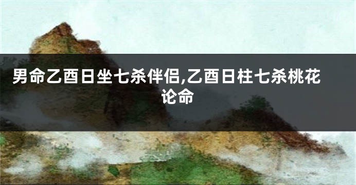 男命乙酉日坐七杀伴侣,乙酉日柱七杀桃花论命