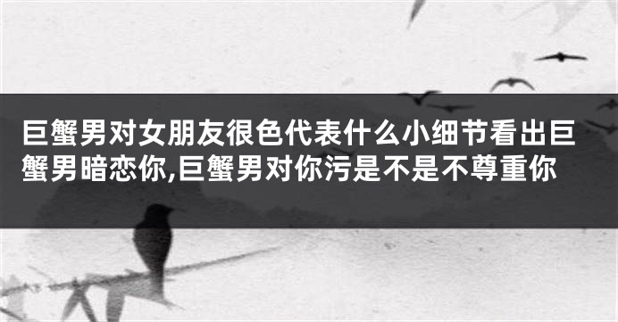 巨蟹男对女朋友很色代表什么小细节看出巨蟹男暗恋你,巨蟹男对你污是不是不尊重你