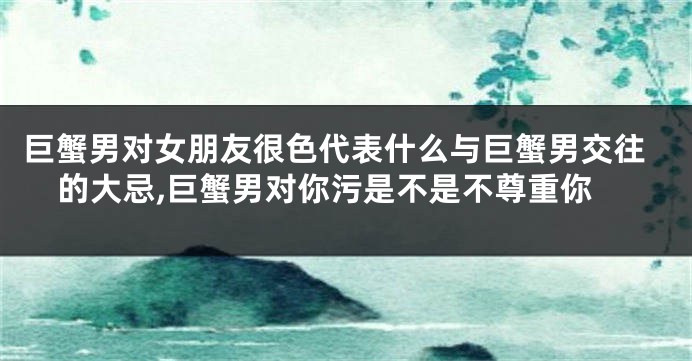 巨蟹男对女朋友很色代表什么与巨蟹男交往的大忌,巨蟹男对你污是不是不尊重你