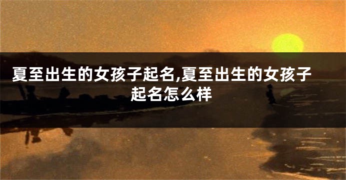 夏至出生的女孩子起名,夏至出生的女孩子起名怎么样