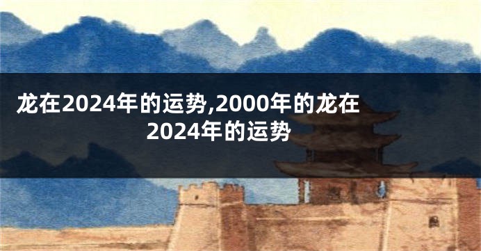 龙在2024年的运势,2000年的龙在2024年的运势
