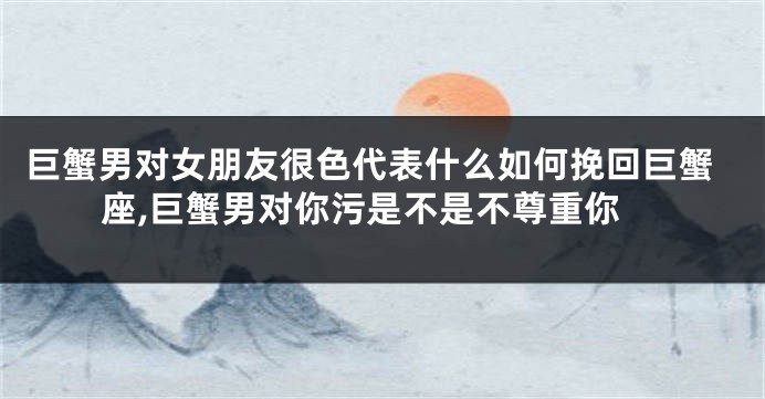 巨蟹男对女朋友很色代表什么如何挽回巨蟹座,巨蟹男对你污是不是不尊重你
