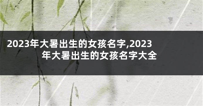 2023年大暑出生的女孩名字,2023年大暑出生的女孩名字大全