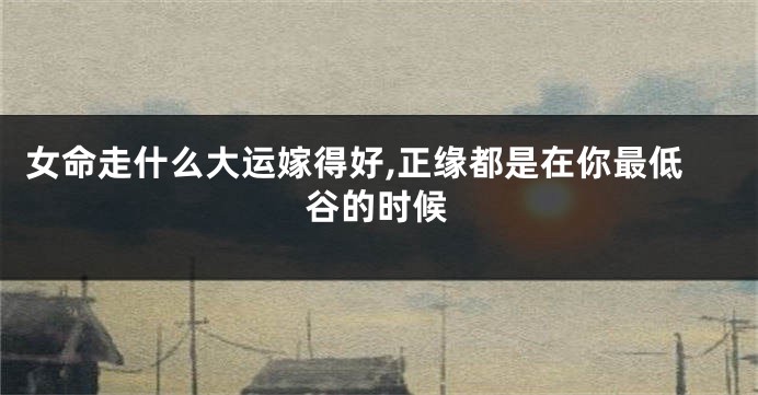 女命走什么大运嫁得好,正缘都是在你最低谷的时候