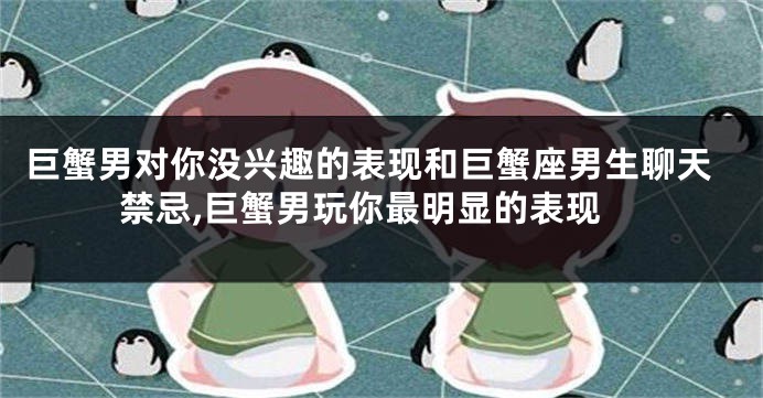 巨蟹男对你没兴趣的表现和巨蟹座男生聊天禁忌,巨蟹男玩你最明显的表现