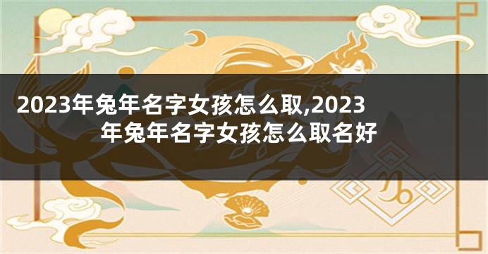 2023年兔年名字女孩怎么取,2023年兔年名字女孩怎么取名好