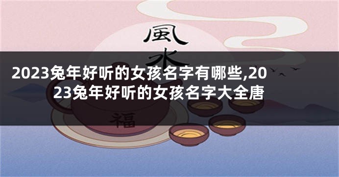 2023兔年好听的女孩名字有哪些,2023兔年好听的女孩名字大全唐