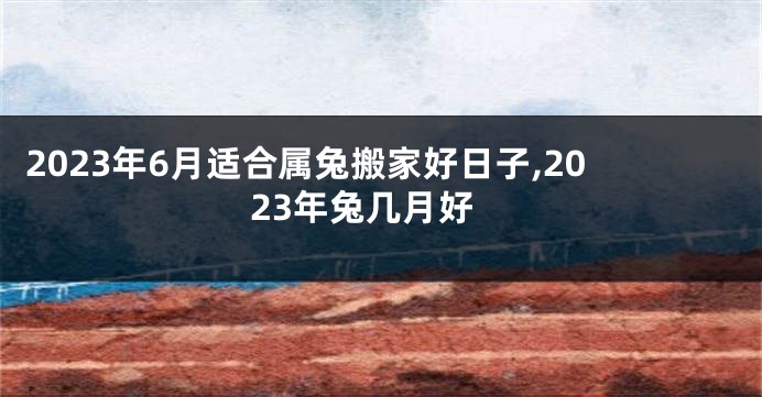 2023年6月适合属兔搬家好日子,2023年兔几月好