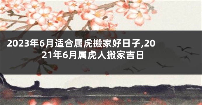 2023年6月适合属虎搬家好日子,2021年6月属虎人搬家吉日