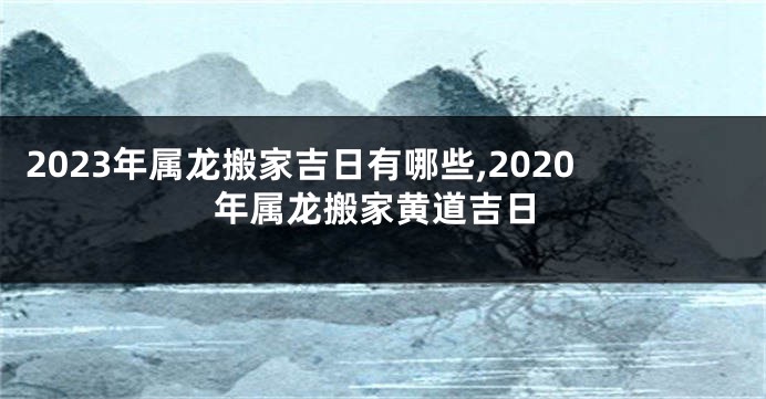 2023年属龙搬家吉日有哪些,2020年属龙搬家黄道吉日