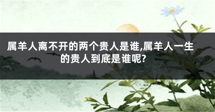 属羊人离不开的两个贵人是谁,属羊人一生的贵人到底是谁呢?