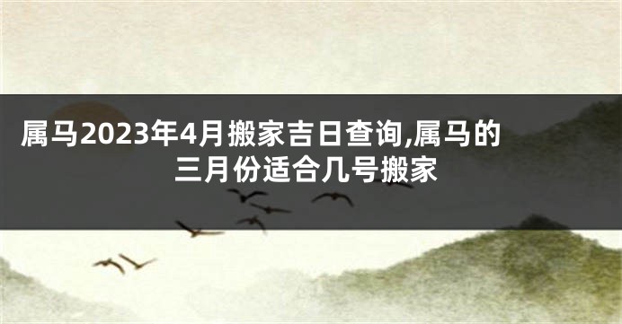 属马2023年4月搬家吉日查询,属马的三月份适合几号搬家