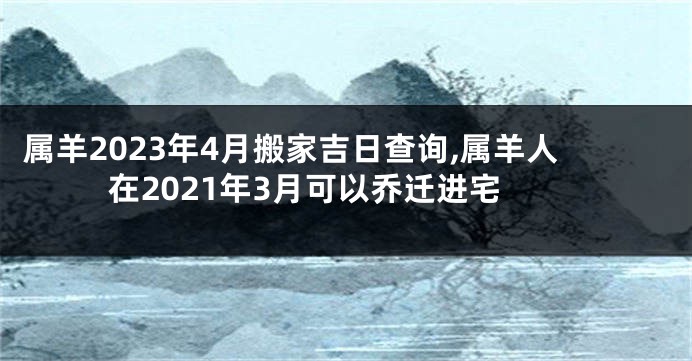 属羊2023年4月搬家吉日查询,属羊人在2021年3月可以乔迁进宅