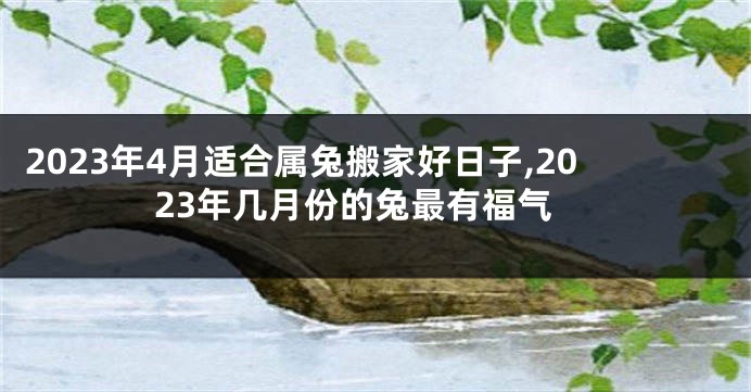 2023年4月适合属兔搬家好日子,2023年几月份的兔最有福气