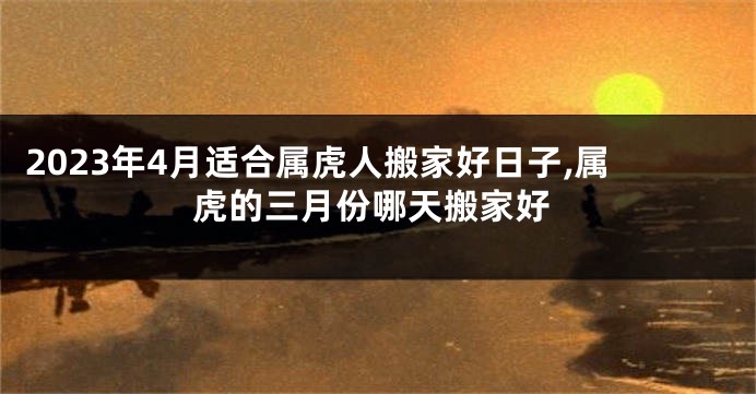 2023年4月适合属虎人搬家好日子,属虎的三月份哪天搬家好