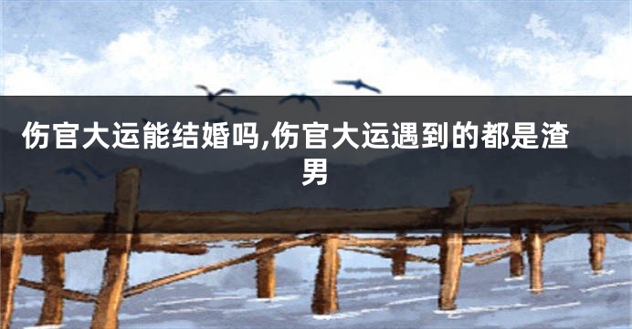伤官大运能结婚吗,伤官大运遇到的都是渣男