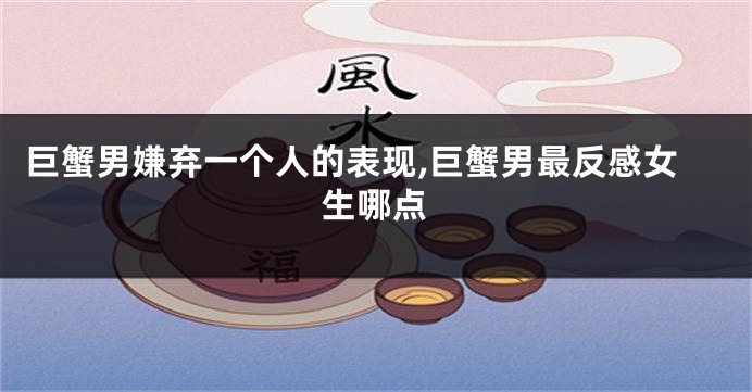 巨蟹男嫌弃一个人的表现,巨蟹男最反感女生哪点