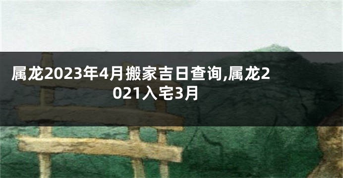 属龙2023年4月搬家吉日查询,属龙2021入宅3月
