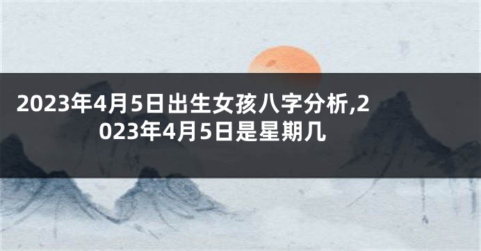 2023年4月5日出生女孩八字分析,2023年4月5日是星期几