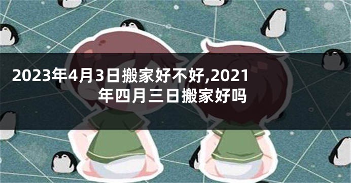 2023年4月3日搬家好不好,2021年四月三日搬家好吗