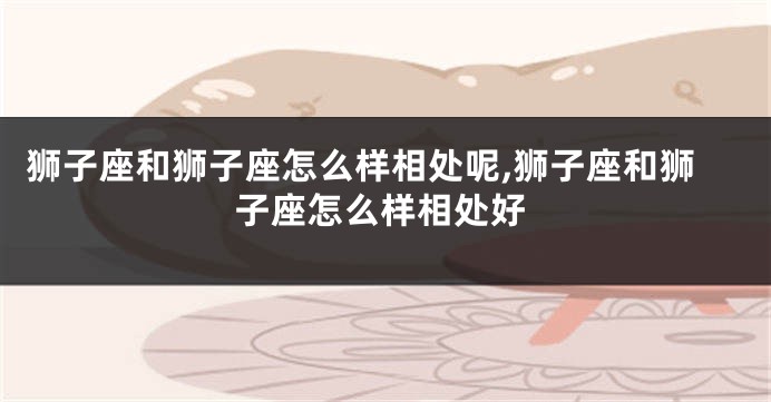 狮子座和狮子座怎么样相处呢,狮子座和狮子座怎么样相处好